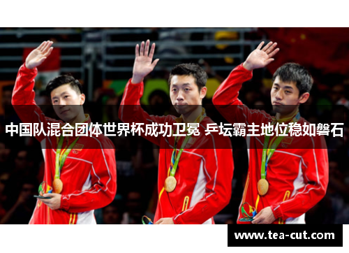中国队混合团体世界杯成功卫冕 乒坛霸主地位稳如磐石