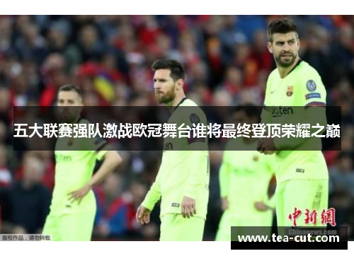 五大联赛强队激战欧冠舞台谁将最终登顶荣耀之巅