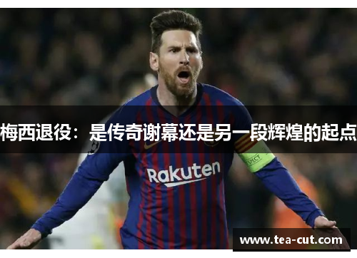 梅西退役：是传奇谢幕还是另一段辉煌的起点