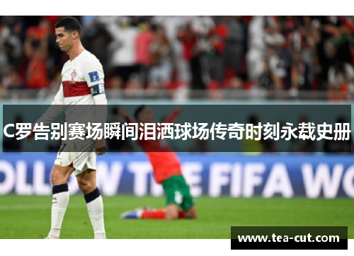 C罗告别赛场瞬间泪洒球场传奇时刻永载史册