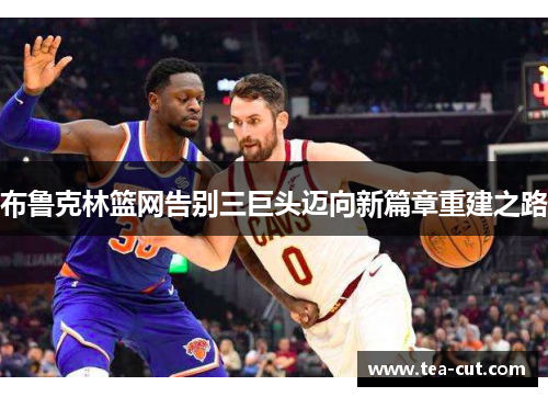 布鲁克林篮网告别三巨头迈向新篇章重建之路