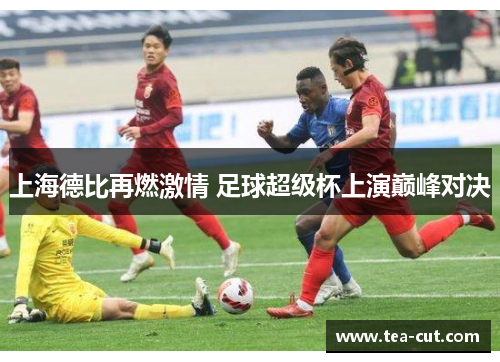 上海德比再燃激情 足球超级杯上演巅峰对决
