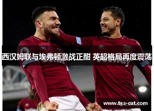 西汉姆联与埃弗顿激战正酣 英超格局再度震荡